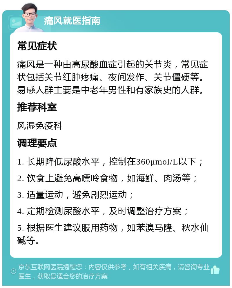 痛风就医指南 常见症状 痛风是一种由高尿酸血症引起的关节炎，常见症状包括关节红肿疼痛、夜间发作、关节僵硬等。易感人群主要是中老年男性和有家族史的人群。 推荐科室 风湿免疫科 调理要点 1. 长期降低尿酸水平，控制在360μmol/L以下； 2. 饮食上避免高嘌呤食物，如海鲜、肉汤等； 3. 适量运动，避免剧烈运动； 4. 定期检测尿酸水平，及时调整治疗方案； 5. 根据医生建议服用药物，如苯溴马隆、秋水仙碱等。