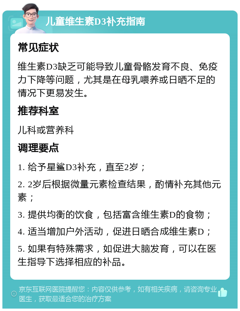 儿童维生素D3补充指南 常见症状 维生素D3缺乏可能导致儿童骨骼发育不良、免疫力下降等问题，尤其是在母乳喂养或日晒不足的情况下更易发生。 推荐科室 儿科或营养科 调理要点 1. 给予星鲨D3补充，直至2岁； 2. 2岁后根据微量元素检查结果，酌情补充其他元素； 3. 提供均衡的饮食，包括富含维生素D的食物； 4. 适当增加户外活动，促进日晒合成维生素D； 5. 如果有特殊需求，如促进大脑发育，可以在医生指导下选择相应的补品。