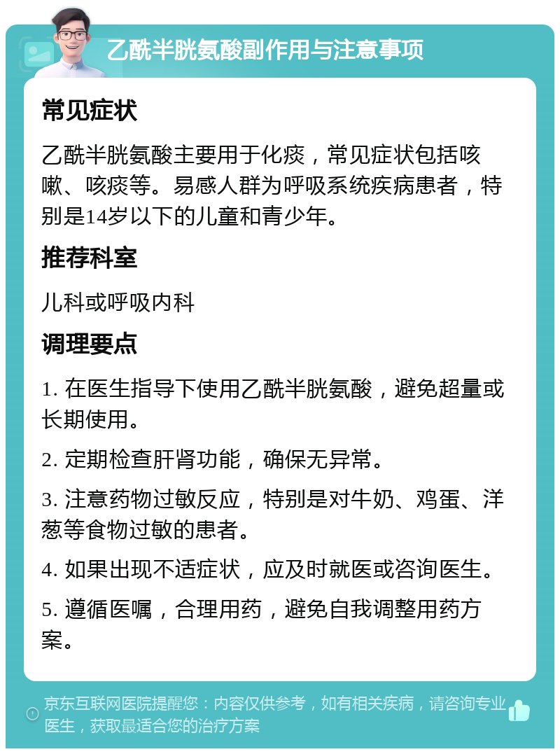 乙酰半胱氨酸副作用与注意事项 常见症状 乙酰半胱氨酸主要用于化痰，常见症状包括咳嗽、咳痰等。易感人群为呼吸系统疾病患者，特别是14岁以下的儿童和青少年。 推荐科室 儿科或呼吸内科 调理要点 1. 在医生指导下使用乙酰半胱氨酸，避免超量或长期使用。 2. 定期检查肝肾功能，确保无异常。 3. 注意药物过敏反应，特别是对牛奶、鸡蛋、洋葱等食物过敏的患者。 4. 如果出现不适症状，应及时就医或咨询医生。 5. 遵循医嘱，合理用药，避免自我调整用药方案。