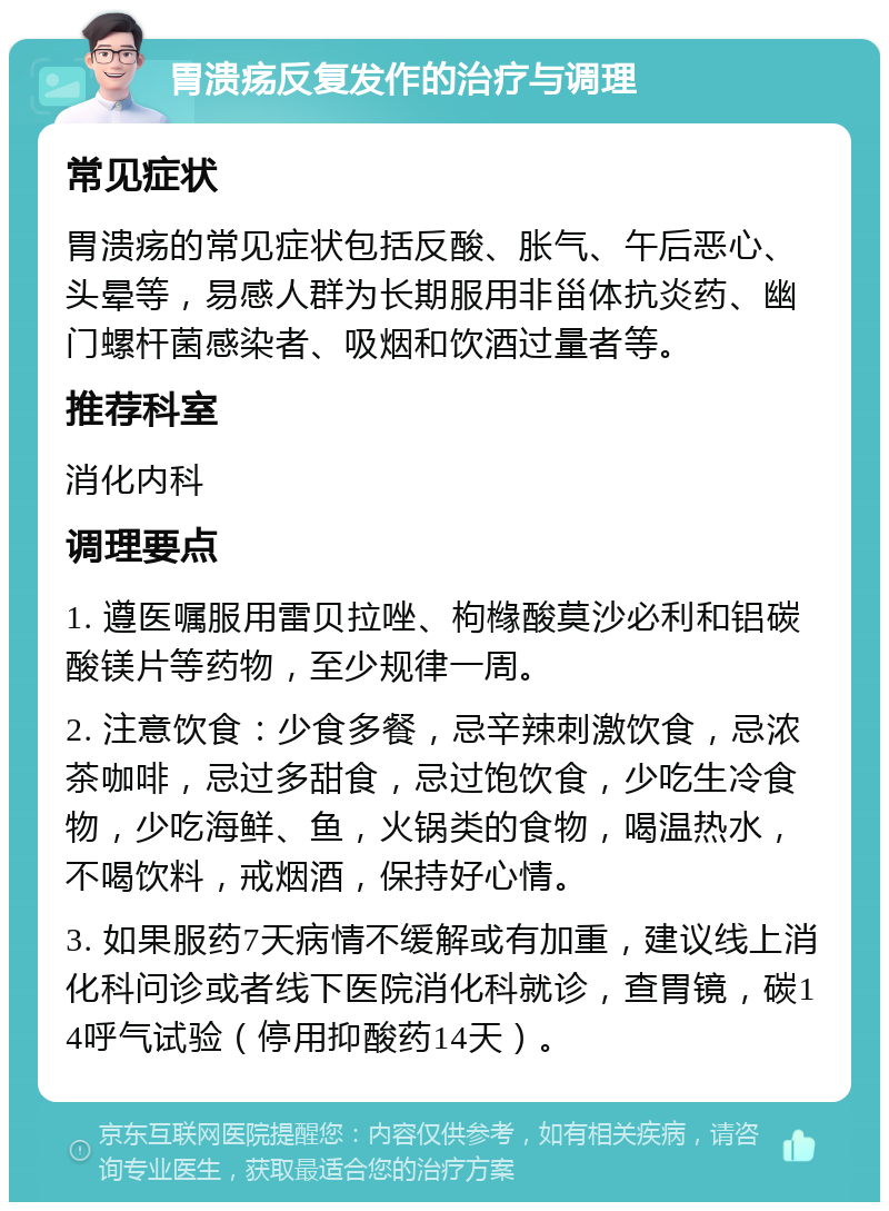 胃溃疡反复发作的治疗与调理 常见症状 胃溃疡的常见症状包括反酸、胀气、午后恶心、头晕等，易感人群为长期服用非甾体抗炎药、幽门螺杆菌感染者、吸烟和饮酒过量者等。 推荐科室 消化内科 调理要点 1. 遵医嘱服用雷贝拉唑、枸橼酸莫沙必利和铝碳酸镁片等药物，至少规律一周。 2. 注意饮食：少食多餐，忌辛辣刺激饮食，忌浓茶咖啡，忌过多甜食，忌过饱饮食，少吃生冷食物，少吃海鲜、鱼，火锅类的食物，喝温热水，不喝饮料，戒烟酒，保持好心情。 3. 如果服药7天病情不缓解或有加重，建议线上消化科问诊或者线下医院消化科就诊，查胃镜，碳14呼气试验（停用抑酸药14天）。