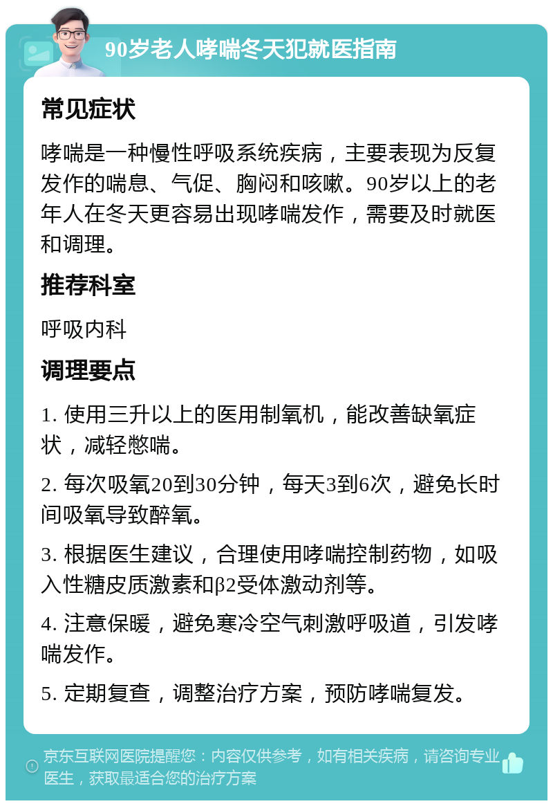 90岁老人哮喘冬天犯就医指南 常见症状 哮喘是一种慢性呼吸系统疾病，主要表现为反复发作的喘息、气促、胸闷和咳嗽。90岁以上的老年人在冬天更容易出现哮喘发作，需要及时就医和调理。 推荐科室 呼吸内科 调理要点 1. 使用三升以上的医用制氧机，能改善缺氧症状，减轻憋喘。 2. 每次吸氧20到30分钟，每天3到6次，避免长时间吸氧导致醉氧。 3. 根据医生建议，合理使用哮喘控制药物，如吸入性糖皮质激素和β2受体激动剂等。 4. 注意保暖，避免寒冷空气刺激呼吸道，引发哮喘发作。 5. 定期复查，调整治疗方案，预防哮喘复发。