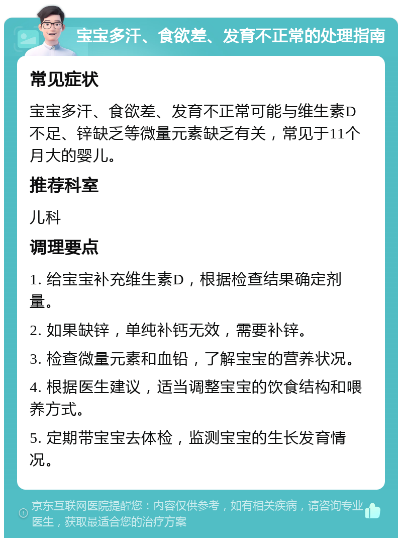 宝宝多汗、食欲差、发育不正常的处理指南 常见症状 宝宝多汗、食欲差、发育不正常可能与维生素D不足、锌缺乏等微量元素缺乏有关，常见于11个月大的婴儿。 推荐科室 儿科 调理要点 1. 给宝宝补充维生素D，根据检查结果确定剂量。 2. 如果缺锌，单纯补钙无效，需要补锌。 3. 检查微量元素和血铅，了解宝宝的营养状况。 4. 根据医生建议，适当调整宝宝的饮食结构和喂养方式。 5. 定期带宝宝去体检，监测宝宝的生长发育情况。