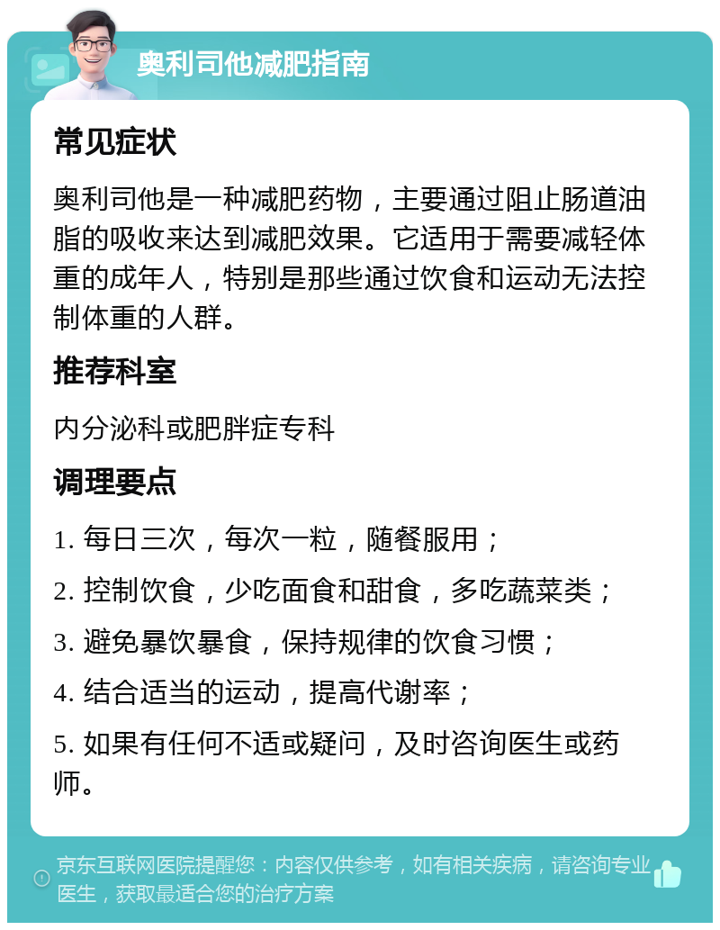 奥利司他减肥指南 常见症状 奥利司他是一种减肥药物，主要通过阻止肠道油脂的吸收来达到减肥效果。它适用于需要减轻体重的成年人，特别是那些通过饮食和运动无法控制体重的人群。 推荐科室 内分泌科或肥胖症专科 调理要点 1. 每日三次，每次一粒，随餐服用； 2. 控制饮食，少吃面食和甜食，多吃蔬菜类； 3. 避免暴饮暴食，保持规律的饮食习惯； 4. 结合适当的运动，提高代谢率； 5. 如果有任何不适或疑问，及时咨询医生或药师。