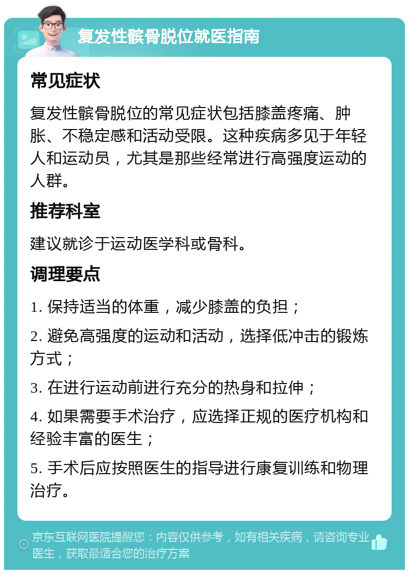 复发性髌骨脱位就医指南 常见症状 复发性髌骨脱位的常见症状包括膝盖疼痛、肿胀、不稳定感和活动受限。这种疾病多见于年轻人和运动员，尤其是那些经常进行高强度运动的人群。 推荐科室 建议就诊于运动医学科或骨科。 调理要点 1. 保持适当的体重，减少膝盖的负担； 2. 避免高强度的运动和活动，选择低冲击的锻炼方式； 3. 在进行运动前进行充分的热身和拉伸； 4. 如果需要手术治疗，应选择正规的医疗机构和经验丰富的医生； 5. 手术后应按照医生的指导进行康复训练和物理治疗。