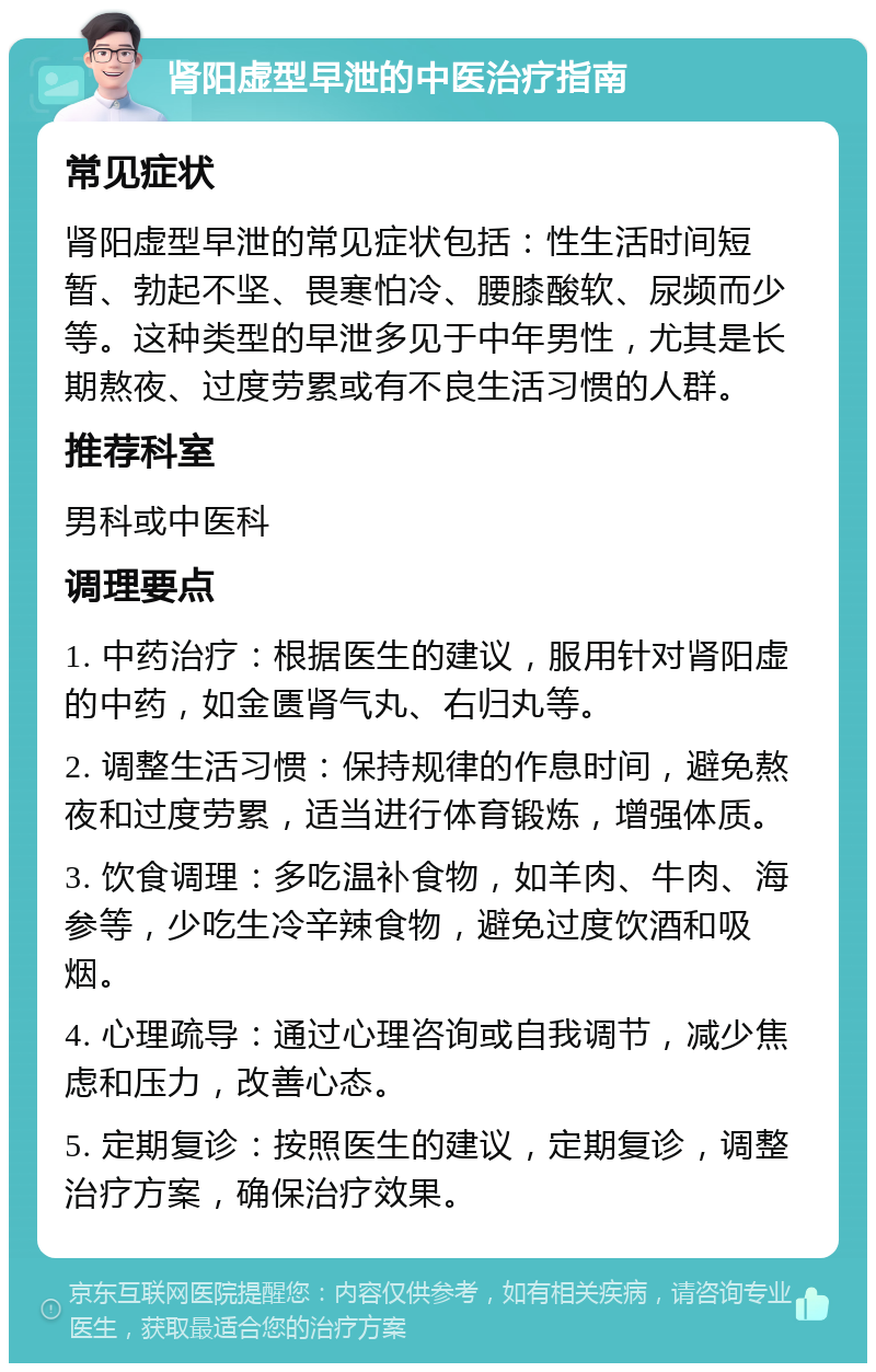 肾阳虚型早泄的中医治疗指南 常见症状 肾阳虚型早泄的常见症状包括：性生活时间短暂、勃起不坚、畏寒怕冷、腰膝酸软、尿频而少等。这种类型的早泄多见于中年男性，尤其是长期熬夜、过度劳累或有不良生活习惯的人群。 推荐科室 男科或中医科 调理要点 1. 中药治疗：根据医生的建议，服用针对肾阳虚的中药，如金匮肾气丸、右归丸等。 2. 调整生活习惯：保持规律的作息时间，避免熬夜和过度劳累，适当进行体育锻炼，增强体质。 3. 饮食调理：多吃温补食物，如羊肉、牛肉、海参等，少吃生冷辛辣食物，避免过度饮酒和吸烟。 4. 心理疏导：通过心理咨询或自我调节，减少焦虑和压力，改善心态。 5. 定期复诊：按照医生的建议，定期复诊，调整治疗方案，确保治疗效果。