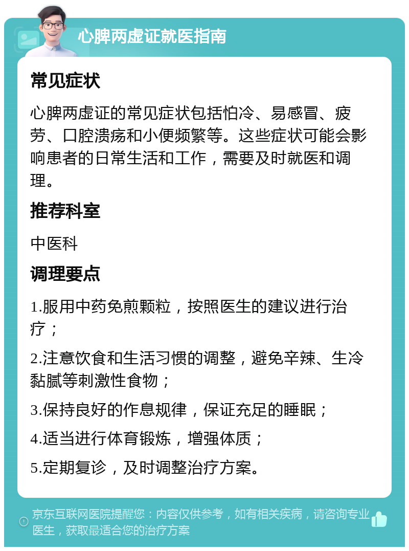 心脾两虚证就医指南 常见症状 心脾两虚证的常见症状包括怕冷、易感冒、疲劳、口腔溃疡和小便频繁等。这些症状可能会影响患者的日常生活和工作，需要及时就医和调理。 推荐科室 中医科 调理要点 1.服用中药免煎颗粒，按照医生的建议进行治疗； 2.注意饮食和生活习惯的调整，避免辛辣、生冷黏腻等刺激性食物； 3.保持良好的作息规律，保证充足的睡眠； 4.适当进行体育锻炼，增强体质； 5.定期复诊，及时调整治疗方案。