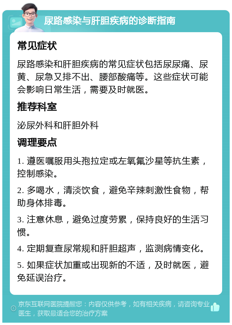 尿路感染与肝胆疾病的诊断指南 常见症状 尿路感染和肝胆疾病的常见症状包括尿尿痛、尿黄、尿急又排不出、腰部酸痛等。这些症状可能会影响日常生活，需要及时就医。 推荐科室 泌尿外科和肝胆外科 调理要点 1. 遵医嘱服用头孢拉定或左氧氟沙星等抗生素，控制感染。 2. 多喝水，清淡饮食，避免辛辣刺激性食物，帮助身体排毒。 3. 注意休息，避免过度劳累，保持良好的生活习惯。 4. 定期复查尿常规和肝胆超声，监测病情变化。 5. 如果症状加重或出现新的不适，及时就医，避免延误治疗。