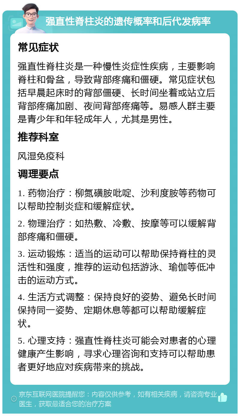 强直性脊柱炎的遗传概率和后代发病率 常见症状 强直性脊柱炎是一种慢性炎症性疾病，主要影响脊柱和骨盆，导致背部疼痛和僵硬。常见症状包括早晨起床时的背部僵硬、长时间坐着或站立后背部疼痛加剧、夜间背部疼痛等。易感人群主要是青少年和年轻成年人，尤其是男性。 推荐科室 风湿免疫科 调理要点 1. 药物治疗：柳氮磺胺吡啶、沙利度胺等药物可以帮助控制炎症和缓解症状。 2. 物理治疗：如热敷、冷敷、按摩等可以缓解背部疼痛和僵硬。 3. 运动锻炼：适当的运动可以帮助保持脊柱的灵活性和强度，推荐的运动包括游泳、瑜伽等低冲击的运动方式。 4. 生活方式调整：保持良好的姿势、避免长时间保持同一姿势、定期休息等都可以帮助缓解症状。 5. 心理支持：强直性脊柱炎可能会对患者的心理健康产生影响，寻求心理咨询和支持可以帮助患者更好地应对疾病带来的挑战。