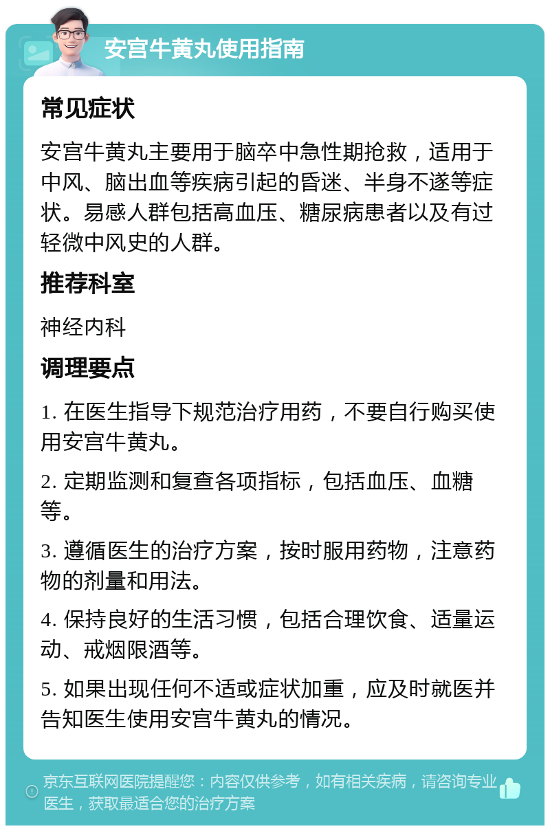 安宫牛黄丸使用指南 常见症状 安宫牛黄丸主要用于脑卒中急性期抢救，适用于中风、脑出血等疾病引起的昏迷、半身不遂等症状。易感人群包括高血压、糖尿病患者以及有过轻微中风史的人群。 推荐科室 神经内科 调理要点 1. 在医生指导下规范治疗用药，不要自行购买使用安宫牛黄丸。 2. 定期监测和复查各项指标，包括血压、血糖等。 3. 遵循医生的治疗方案，按时服用药物，注意药物的剂量和用法。 4. 保持良好的生活习惯，包括合理饮食、适量运动、戒烟限酒等。 5. 如果出现任何不适或症状加重，应及时就医并告知医生使用安宫牛黄丸的情况。