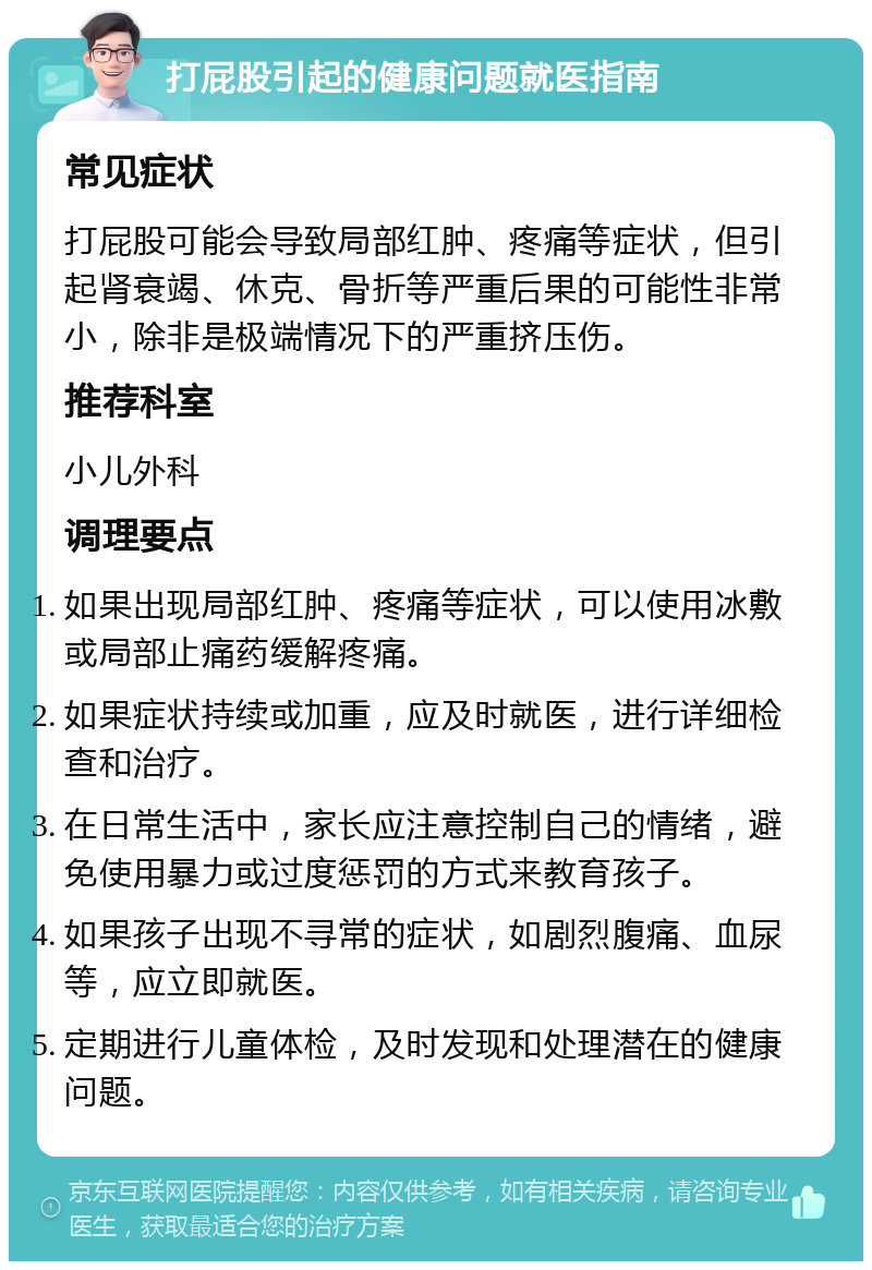 打屁股引起的健康问题就医指南 常见症状 打屁股可能会导致局部红肿、疼痛等症状，但引起肾衰竭、休克、骨折等严重后果的可能性非常小，除非是极端情况下的严重挤压伤。 推荐科室 小儿外科 调理要点 如果出现局部红肿、疼痛等症状，可以使用冰敷或局部止痛药缓解疼痛。 如果症状持续或加重，应及时就医，进行详细检查和治疗。 在日常生活中，家长应注意控制自己的情绪，避免使用暴力或过度惩罚的方式来教育孩子。 如果孩子出现不寻常的症状，如剧烈腹痛、血尿等，应立即就医。 定期进行儿童体检，及时发现和处理潜在的健康问题。