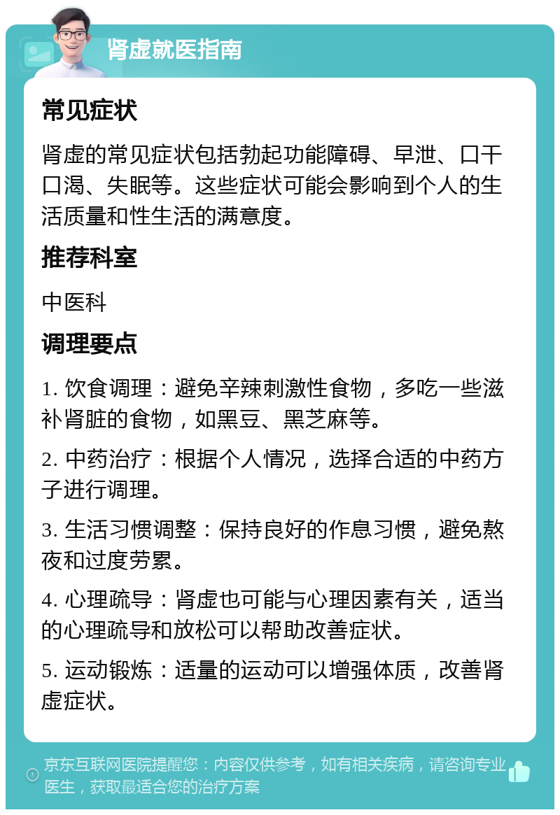 肾虚就医指南 常见症状 肾虚的常见症状包括勃起功能障碍、早泄、口干口渴、失眠等。这些症状可能会影响到个人的生活质量和性生活的满意度。 推荐科室 中医科 调理要点 1. 饮食调理：避免辛辣刺激性食物，多吃一些滋补肾脏的食物，如黑豆、黑芝麻等。 2. 中药治疗：根据个人情况，选择合适的中药方子进行调理。 3. 生活习惯调整：保持良好的作息习惯，避免熬夜和过度劳累。 4. 心理疏导：肾虚也可能与心理因素有关，适当的心理疏导和放松可以帮助改善症状。 5. 运动锻炼：适量的运动可以增强体质，改善肾虚症状。