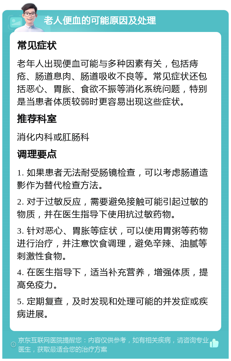 老人便血的可能原因及处理 常见症状 老年人出现便血可能与多种因素有关，包括痔疮、肠道息肉、肠道吸收不良等。常见症状还包括恶心、胃胀、食欲不振等消化系统问题，特别是当患者体质较弱时更容易出现这些症状。 推荐科室 消化内科或肛肠科 调理要点 1. 如果患者无法耐受肠镜检查，可以考虑肠道造影作为替代检查方法。 2. 对于过敏反应，需要避免接触可能引起过敏的物质，并在医生指导下使用抗过敏药物。 3. 针对恶心、胃胀等症状，可以使用胃粥等药物进行治疗，并注意饮食调理，避免辛辣、油腻等刺激性食物。 4. 在医生指导下，适当补充营养，增强体质，提高免疫力。 5. 定期复查，及时发现和处理可能的并发症或疾病进展。