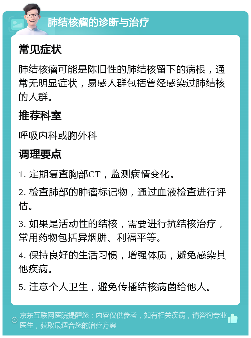 肺结核瘤的诊断与治疗 常见症状 肺结核瘤可能是陈旧性的肺结核留下的病根，通常无明显症状，易感人群包括曾经感染过肺结核的人群。 推荐科室 呼吸内科或胸外科 调理要点 1. 定期复查胸部CT，监测病情变化。 2. 检查肺部的肿瘤标记物，通过血液检查进行评估。 3. 如果是活动性的结核，需要进行抗结核治疗，常用药物包括异烟肼、利福平等。 4. 保持良好的生活习惯，增强体质，避免感染其他疾病。 5. 注意个人卫生，避免传播结核病菌给他人。