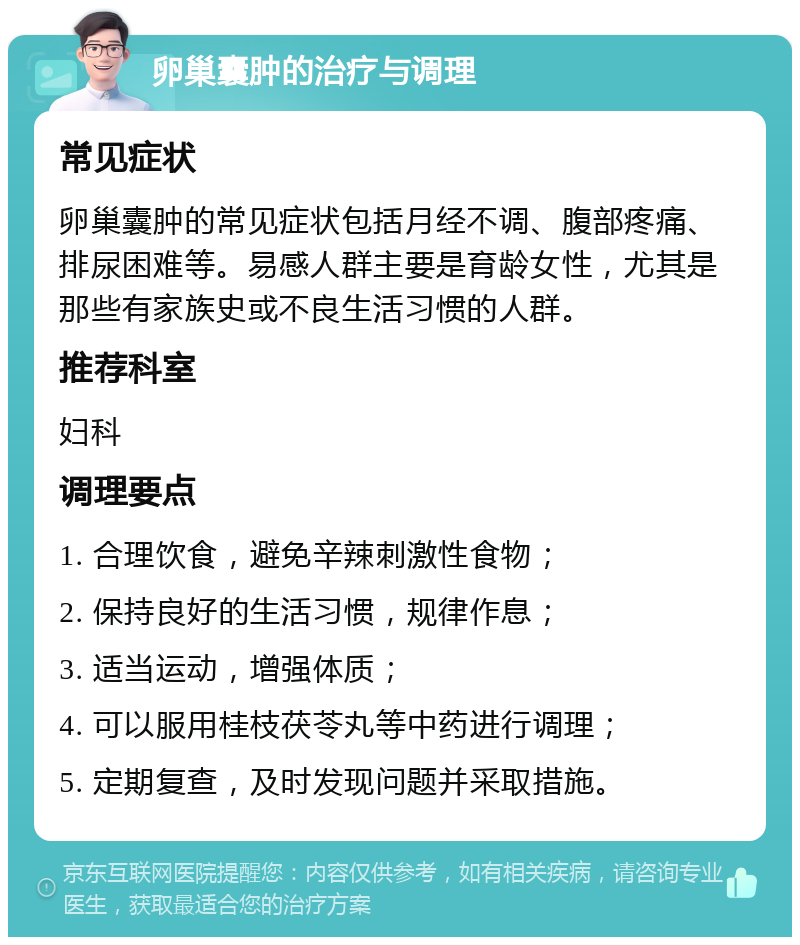 卵巢囊肿的治疗与调理 常见症状 卵巢囊肿的常见症状包括月经不调、腹部疼痛、排尿困难等。易感人群主要是育龄女性，尤其是那些有家族史或不良生活习惯的人群。 推荐科室 妇科 调理要点 1. 合理饮食，避免辛辣刺激性食物； 2. 保持良好的生活习惯，规律作息； 3. 适当运动，增强体质； 4. 可以服用桂枝茯苓丸等中药进行调理； 5. 定期复查，及时发现问题并采取措施。