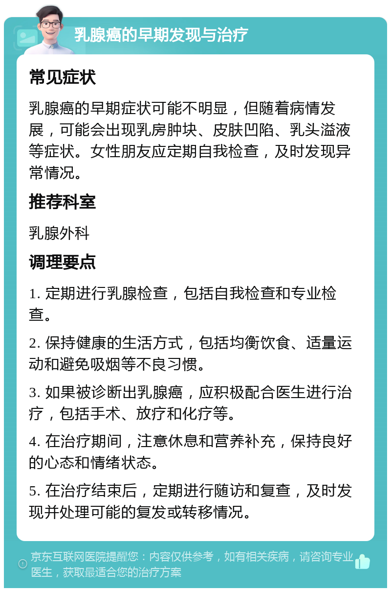 乳腺癌的早期发现与治疗 常见症状 乳腺癌的早期症状可能不明显，但随着病情发展，可能会出现乳房肿块、皮肤凹陷、乳头溢液等症状。女性朋友应定期自我检查，及时发现异常情况。 推荐科室 乳腺外科 调理要点 1. 定期进行乳腺检查，包括自我检查和专业检查。 2. 保持健康的生活方式，包括均衡饮食、适量运动和避免吸烟等不良习惯。 3. 如果被诊断出乳腺癌，应积极配合医生进行治疗，包括手术、放疗和化疗等。 4. 在治疗期间，注意休息和营养补充，保持良好的心态和情绪状态。 5. 在治疗结束后，定期进行随访和复查，及时发现并处理可能的复发或转移情况。