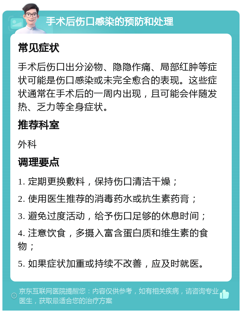 手术后伤口感染的预防和处理 常见症状 手术后伤口出分泌物、隐隐作痛、局部红肿等症状可能是伤口感染或未完全愈合的表现。这些症状通常在手术后的一周内出现，且可能会伴随发热、乏力等全身症状。 推荐科室 外科 调理要点 1. 定期更换敷料，保持伤口清洁干燥； 2. 使用医生推荐的消毒药水或抗生素药膏； 3. 避免过度活动，给予伤口足够的休息时间； 4. 注意饮食，多摄入富含蛋白质和维生素的食物； 5. 如果症状加重或持续不改善，应及时就医。