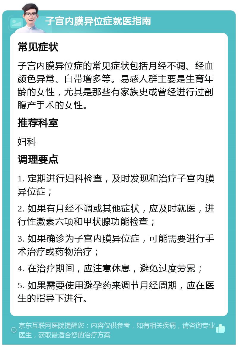 子宫内膜异位症就医指南 常见症状 子宫内膜异位症的常见症状包括月经不调、经血颜色异常、白带增多等。易感人群主要是生育年龄的女性，尤其是那些有家族史或曾经进行过剖腹产手术的女性。 推荐科室 妇科 调理要点 1. 定期进行妇科检查，及时发现和治疗子宫内膜异位症； 2. 如果有月经不调或其他症状，应及时就医，进行性激素六项和甲状腺功能检查； 3. 如果确诊为子宫内膜异位症，可能需要进行手术治疗或药物治疗； 4. 在治疗期间，应注意休息，避免过度劳累； 5. 如果需要使用避孕药来调节月经周期，应在医生的指导下进行。