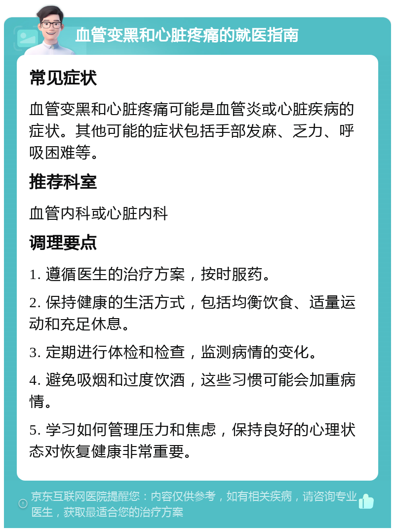 血管变黑和心脏疼痛的就医指南 常见症状 血管变黑和心脏疼痛可能是血管炎或心脏疾病的症状。其他可能的症状包括手部发麻、乏力、呼吸困难等。 推荐科室 血管内科或心脏内科 调理要点 1. 遵循医生的治疗方案，按时服药。 2. 保持健康的生活方式，包括均衡饮食、适量运动和充足休息。 3. 定期进行体检和检查，监测病情的变化。 4. 避免吸烟和过度饮酒，这些习惯可能会加重病情。 5. 学习如何管理压力和焦虑，保持良好的心理状态对恢复健康非常重要。