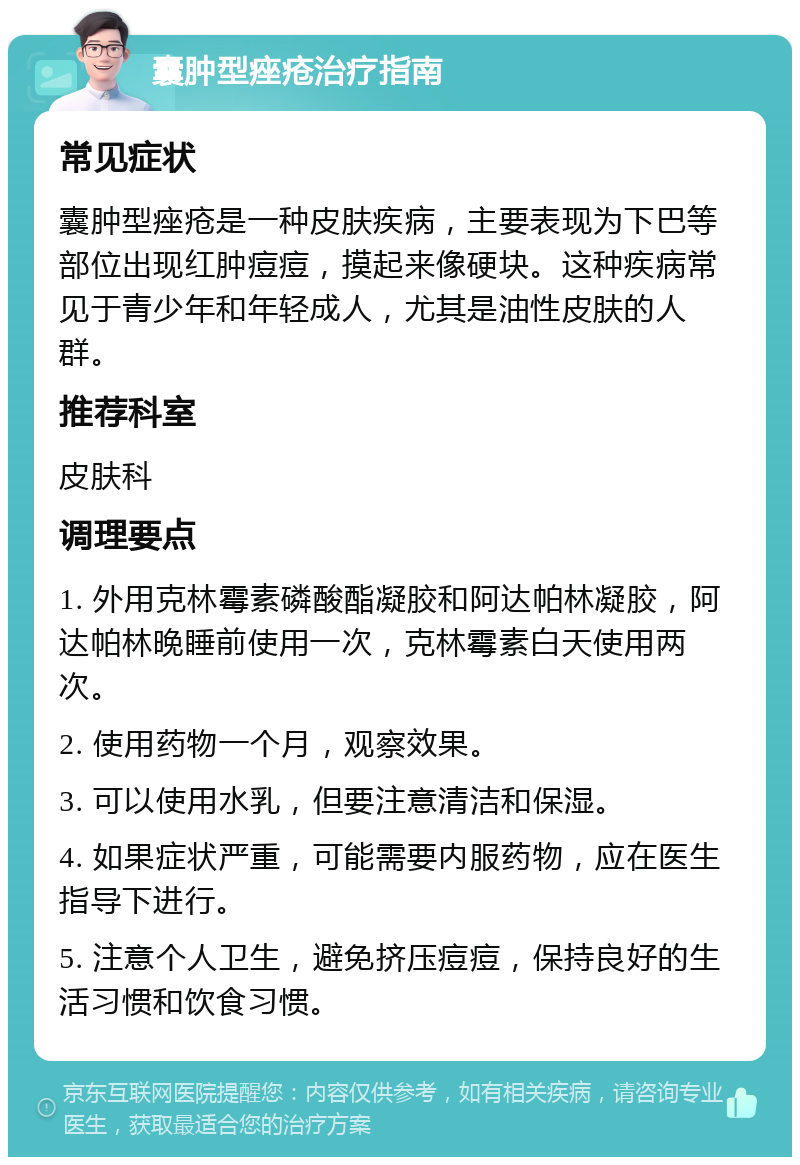 囊肿型痤疮治疗指南 常见症状 囊肿型痤疮是一种皮肤疾病，主要表现为下巴等部位出现红肿痘痘，摸起来像硬块。这种疾病常见于青少年和年轻成人，尤其是油性皮肤的人群。 推荐科室 皮肤科 调理要点 1. 外用克林霉素磷酸酯凝胶和阿达帕林凝胶，阿达帕林晚睡前使用一次，克林霉素白天使用两次。 2. 使用药物一个月，观察效果。 3. 可以使用水乳，但要注意清洁和保湿。 4. 如果症状严重，可能需要内服药物，应在医生指导下进行。 5. 注意个人卫生，避免挤压痘痘，保持良好的生活习惯和饮食习惯。