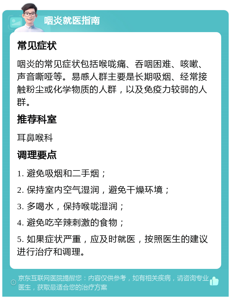 咽炎就医指南 常见症状 咽炎的常见症状包括喉咙痛、吞咽困难、咳嗽、声音嘶哑等。易感人群主要是长期吸烟、经常接触粉尘或化学物质的人群，以及免疫力较弱的人群。 推荐科室 耳鼻喉科 调理要点 1. 避免吸烟和二手烟； 2. 保持室内空气湿润，避免干燥环境； 3. 多喝水，保持喉咙湿润； 4. 避免吃辛辣刺激的食物； 5. 如果症状严重，应及时就医，按照医生的建议进行治疗和调理。