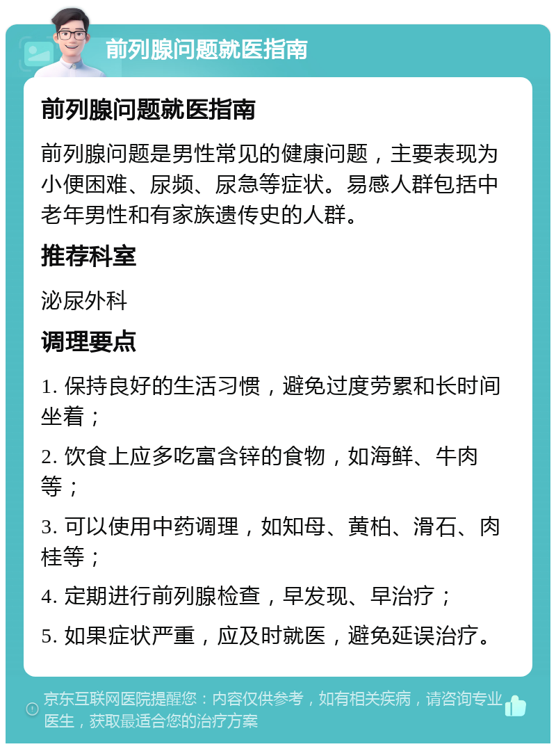 前列腺问题就医指南 前列腺问题就医指南 前列腺问题是男性常见的健康问题，主要表现为小便困难、尿频、尿急等症状。易感人群包括中老年男性和有家族遗传史的人群。 推荐科室 泌尿外科 调理要点 1. 保持良好的生活习惯，避免过度劳累和长时间坐着； 2. 饮食上应多吃富含锌的食物，如海鲜、牛肉等； 3. 可以使用中药调理，如知母、黄柏、滑石、肉桂等； 4. 定期进行前列腺检查，早发现、早治疗； 5. 如果症状严重，应及时就医，避免延误治疗。