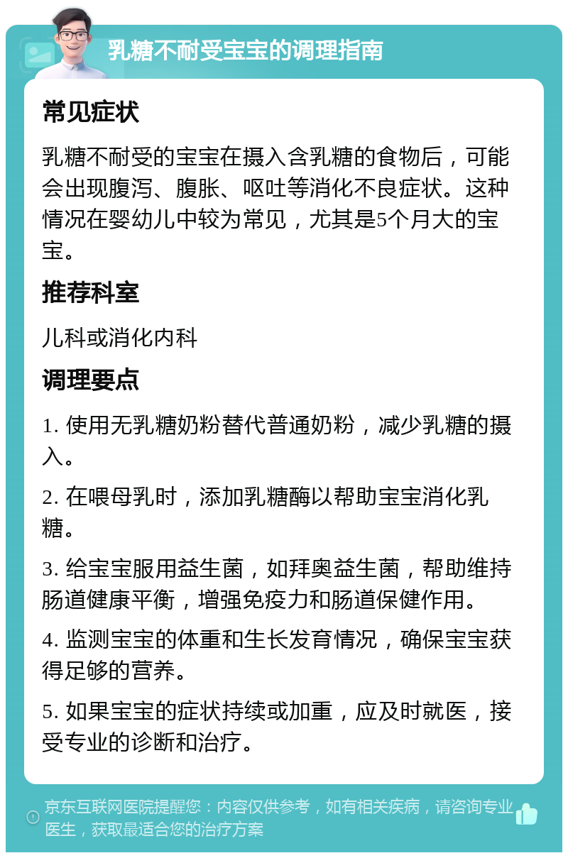 乳糖不耐受宝宝的调理指南 常见症状 乳糖不耐受的宝宝在摄入含乳糖的食物后，可能会出现腹泻、腹胀、呕吐等消化不良症状。这种情况在婴幼儿中较为常见，尤其是5个月大的宝宝。 推荐科室 儿科或消化内科 调理要点 1. 使用无乳糖奶粉替代普通奶粉，减少乳糖的摄入。 2. 在喂母乳时，添加乳糖酶以帮助宝宝消化乳糖。 3. 给宝宝服用益生菌，如拜奥益生菌，帮助维持肠道健康平衡，增强免疫力和肠道保健作用。 4. 监测宝宝的体重和生长发育情况，确保宝宝获得足够的营养。 5. 如果宝宝的症状持续或加重，应及时就医，接受专业的诊断和治疗。