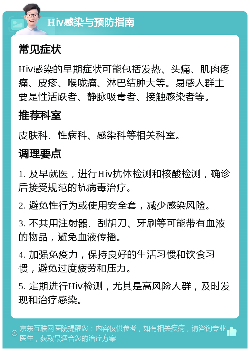 Hⅳ感染与预防指南 常见症状 Hⅳ感染的早期症状可能包括发热、头痛、肌肉疼痛、皮疹、喉咙痛、淋巴结肿大等。易感人群主要是性活跃者、静脉吸毒者、接触感染者等。 推荐科室 皮肤科、性病科、感染科等相关科室。 调理要点 1. 及早就医，进行Hⅳ抗体检测和核酸检测，确诊后接受规范的抗病毒治疗。 2. 避免性行为或使用安全套，减少感染风险。 3. 不共用注射器、刮胡刀、牙刷等可能带有血液的物品，避免血液传播。 4. 加强免疫力，保持良好的生活习惯和饮食习惯，避免过度疲劳和压力。 5. 定期进行Hⅳ检测，尤其是高风险人群，及时发现和治疗感染。