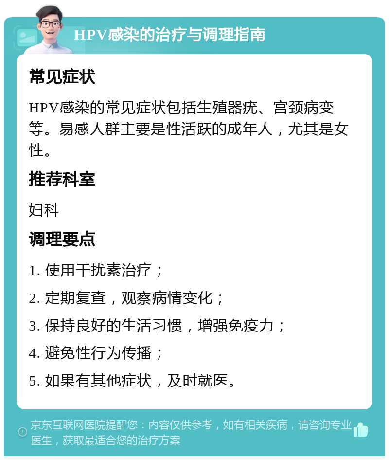 HPV感染的治疗与调理指南 常见症状 HPV感染的常见症状包括生殖器疣、宫颈病变等。易感人群主要是性活跃的成年人，尤其是女性。 推荐科室 妇科 调理要点 1. 使用干扰素治疗； 2. 定期复查，观察病情变化； 3. 保持良好的生活习惯，增强免疫力； 4. 避免性行为传播； 5. 如果有其他症状，及时就医。