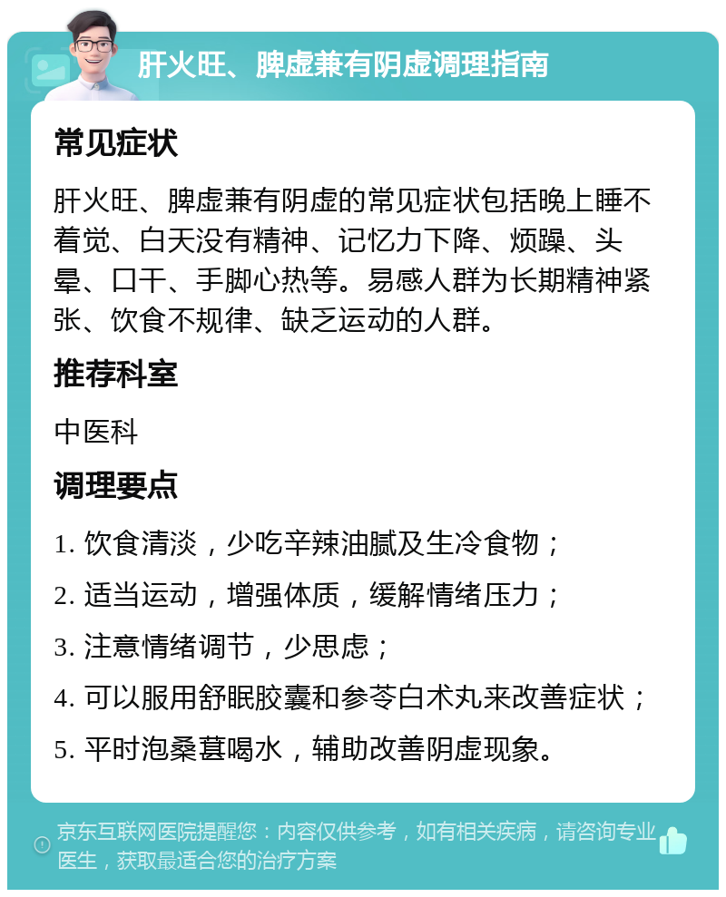 肝火旺、脾虚兼有阴虚调理指南 常见症状 肝火旺、脾虚兼有阴虚的常见症状包括晚上睡不着觉、白天没有精神、记忆力下降、烦躁、头晕、口干、手脚心热等。易感人群为长期精神紧张、饮食不规律、缺乏运动的人群。 推荐科室 中医科 调理要点 1. 饮食清淡，少吃辛辣油腻及生冷食物； 2. 适当运动，增强体质，缓解情绪压力； 3. 注意情绪调节，少思虑； 4. 可以服用舒眠胶囊和参苓白术丸来改善症状； 5. 平时泡桑葚喝水，辅助改善阴虚现象。