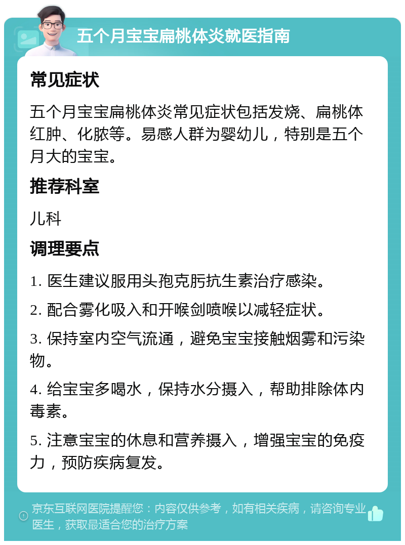 五个月宝宝扁桃体炎就医指南 常见症状 五个月宝宝扁桃体炎常见症状包括发烧、扁桃体红肿、化脓等。易感人群为婴幼儿，特别是五个月大的宝宝。 推荐科室 儿科 调理要点 1. 医生建议服用头孢克肟抗生素治疗感染。 2. 配合雾化吸入和开喉剑喷喉以减轻症状。 3. 保持室内空气流通，避免宝宝接触烟雾和污染物。 4. 给宝宝多喝水，保持水分摄入，帮助排除体内毒素。 5. 注意宝宝的休息和营养摄入，增强宝宝的免疫力，预防疾病复发。