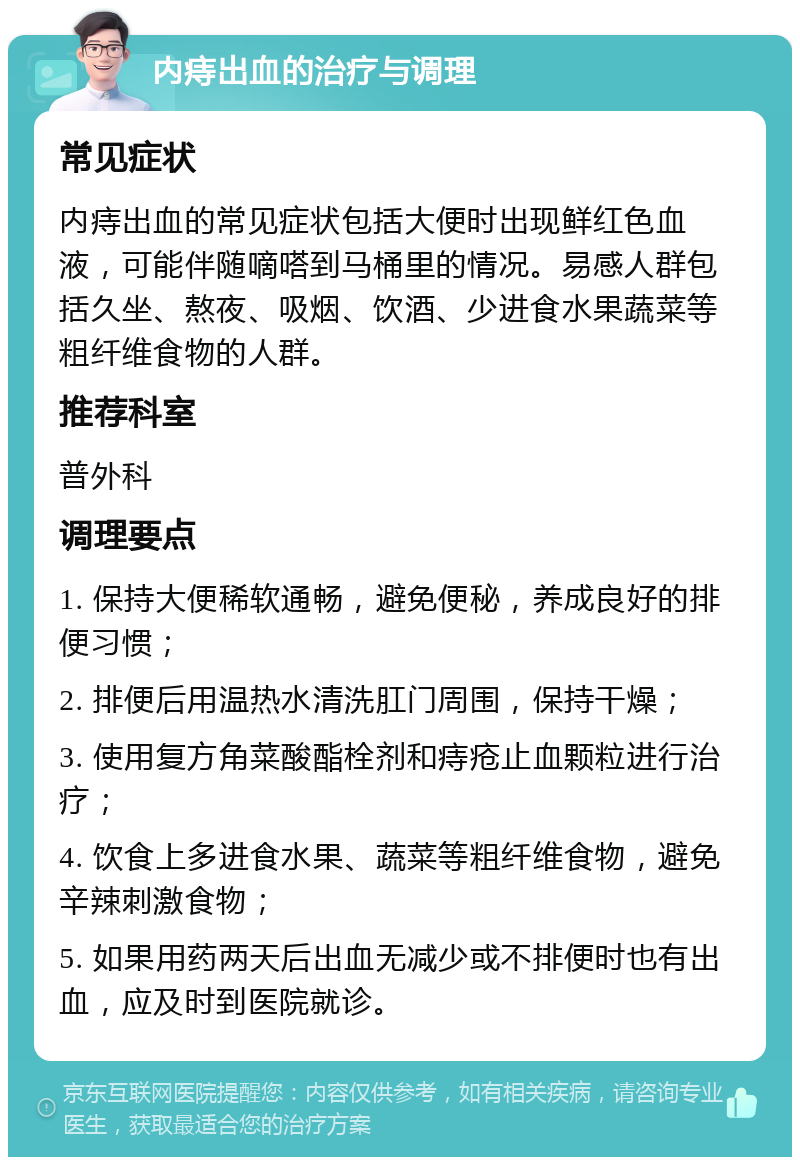 内痔出血的治疗与调理 常见症状 内痔出血的常见症状包括大便时出现鲜红色血液，可能伴随嘀嗒到马桶里的情况。易感人群包括久坐、熬夜、吸烟、饮酒、少进食水果蔬菜等粗纤维食物的人群。 推荐科室 普外科 调理要点 1. 保持大便稀软通畅，避免便秘，养成良好的排便习惯； 2. 排便后用温热水清洗肛门周围，保持干燥； 3. 使用复方角菜酸酯栓剂和痔疮止血颗粒进行治疗； 4. 饮食上多进食水果、蔬菜等粗纤维食物，避免辛辣刺激食物； 5. 如果用药两天后出血无减少或不排便时也有出血，应及时到医院就诊。