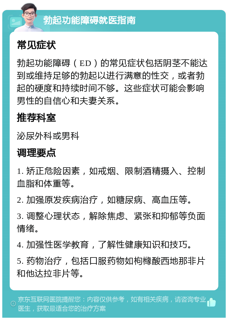 勃起功能障碍就医指南 常见症状 勃起功能障碍（ED）的常见症状包括阴茎不能达到或维持足够的勃起以进行满意的性交，或者勃起的硬度和持续时间不够。这些症状可能会影响男性的自信心和夫妻关系。 推荐科室 泌尿外科或男科 调理要点 1. 矫正危险因素，如戒烟、限制酒精摄入、控制血脂和体重等。 2. 加强原发疾病治疗，如糖尿病、高血压等。 3. 调整心理状态，解除焦虑、紧张和抑郁等负面情绪。 4. 加强性医学教育，了解性健康知识和技巧。 5. 药物治疗，包括口服药物如枸橼酸西地那非片和他达拉非片等。