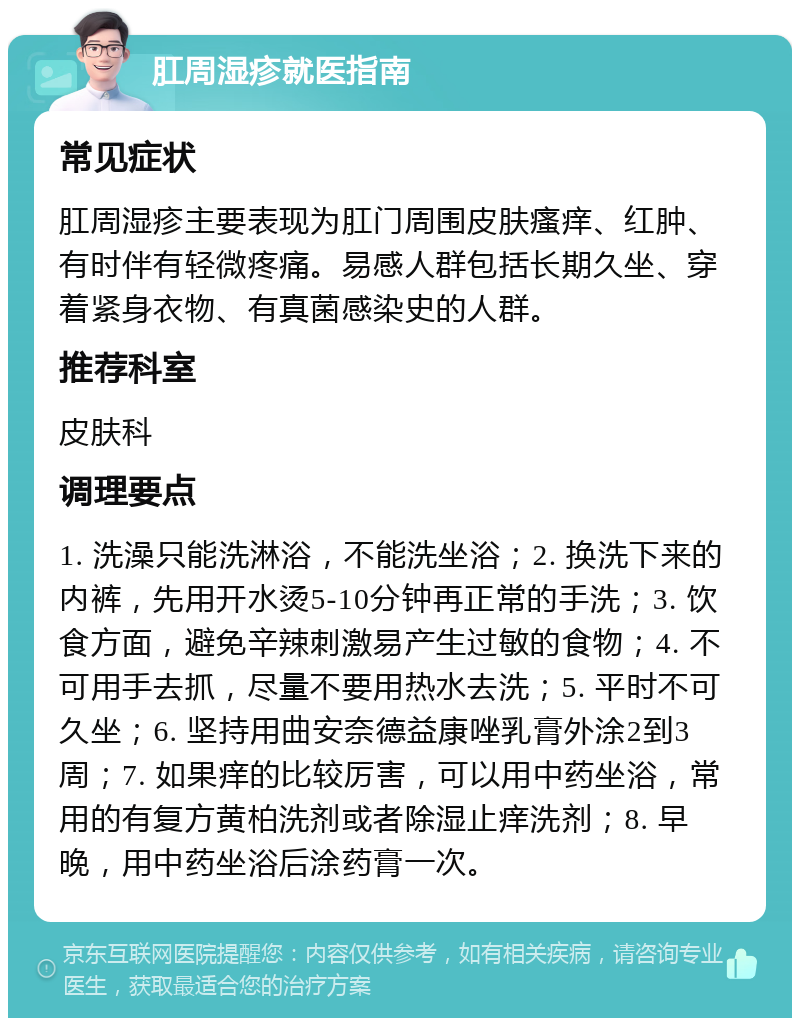 肛周湿疹就医指南 常见症状 肛周湿疹主要表现为肛门周围皮肤瘙痒、红肿、有时伴有轻微疼痛。易感人群包括长期久坐、穿着紧身衣物、有真菌感染史的人群。 推荐科室 皮肤科 调理要点 1. 洗澡只能洗淋浴，不能洗坐浴；2. 换洗下来的内裤，先用开水烫5-10分钟再正常的手洗；3. 饮食方面，避免辛辣刺激易产生过敏的食物；4. 不可用手去抓，尽量不要用热水去洗；5. 平时不可久坐；6. 坚持用曲安奈德益康唑乳膏外涂2到3周；7. 如果痒的比较厉害，可以用中药坐浴，常用的有复方黄柏洗剂或者除湿止痒洗剂；8. 早晚，用中药坐浴后涂药膏一次。