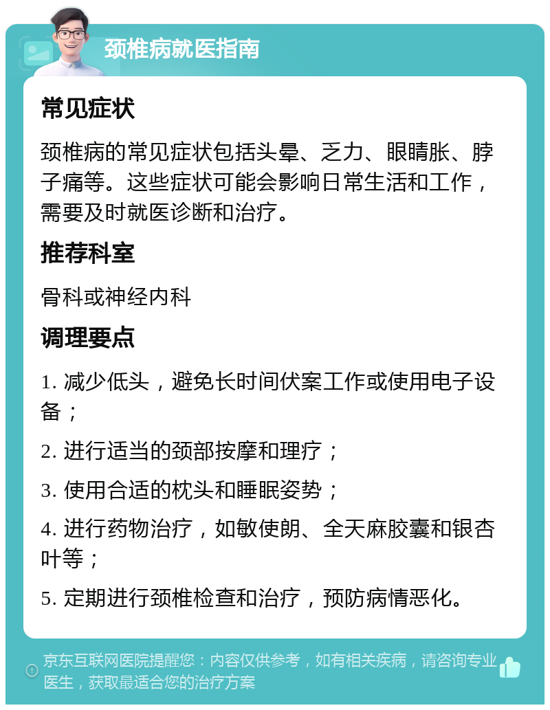 颈椎病就医指南 常见症状 颈椎病的常见症状包括头晕、乏力、眼睛胀、脖子痛等。这些症状可能会影响日常生活和工作，需要及时就医诊断和治疗。 推荐科室 骨科或神经内科 调理要点 1. 减少低头，避免长时间伏案工作或使用电子设备； 2. 进行适当的颈部按摩和理疗； 3. 使用合适的枕头和睡眠姿势； 4. 进行药物治疗，如敏使朗、全天麻胶囊和银杏叶等； 5. 定期进行颈椎检查和治疗，预防病情恶化。