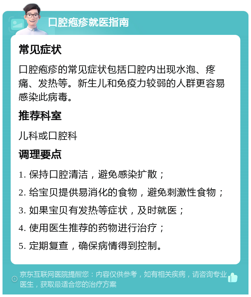 口腔疱疹就医指南 常见症状 口腔疱疹的常见症状包括口腔内出现水泡、疼痛、发热等。新生儿和免疫力较弱的人群更容易感染此病毒。 推荐科室 儿科或口腔科 调理要点 1. 保持口腔清洁，避免感染扩散； 2. 给宝贝提供易消化的食物，避免刺激性食物； 3. 如果宝贝有发热等症状，及时就医； 4. 使用医生推荐的药物进行治疗； 5. 定期复查，确保病情得到控制。