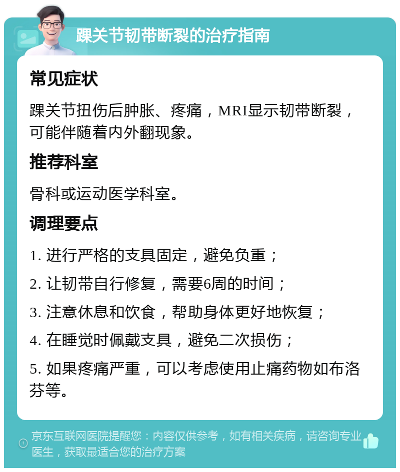 踝关节韧带断裂的治疗指南 常见症状 踝关节扭伤后肿胀、疼痛，MRI显示韧带断裂，可能伴随着内外翻现象。 推荐科室 骨科或运动医学科室。 调理要点 1. 进行严格的支具固定，避免负重； 2. 让韧带自行修复，需要6周的时间； 3. 注意休息和饮食，帮助身体更好地恢复； 4. 在睡觉时佩戴支具，避免二次损伤； 5. 如果疼痛严重，可以考虑使用止痛药物如布洛芬等。