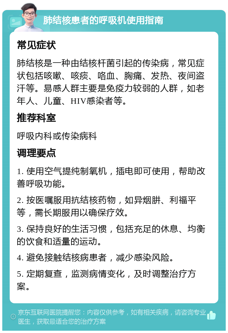 肺结核患者的呼吸机使用指南 常见症状 肺结核是一种由结核杆菌引起的传染病，常见症状包括咳嗽、咳痰、咯血、胸痛、发热、夜间盗汗等。易感人群主要是免疫力较弱的人群，如老年人、儿童、HIV感染者等。 推荐科室 呼吸内科或传染病科 调理要点 1. 使用空气提纯制氧机，插电即可使用，帮助改善呼吸功能。 2. 按医嘱服用抗结核药物，如异烟肼、利福平等，需长期服用以确保疗效。 3. 保持良好的生活习惯，包括充足的休息、均衡的饮食和适量的运动。 4. 避免接触结核病患者，减少感染风险。 5. 定期复查，监测病情变化，及时调整治疗方案。