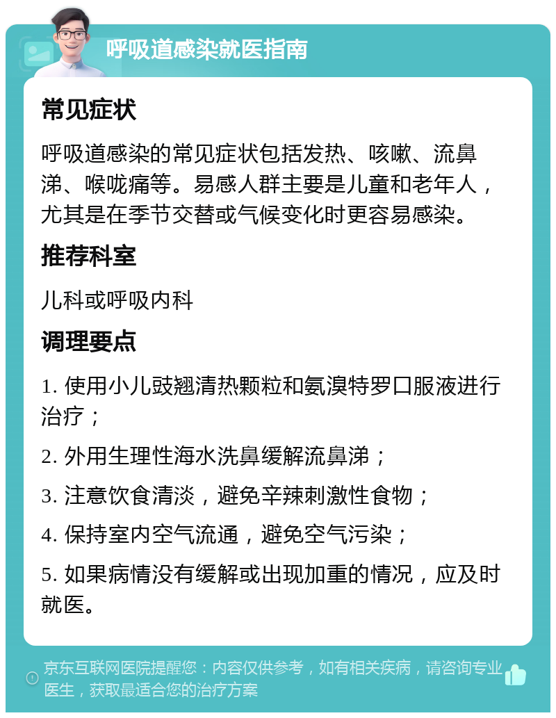 呼吸道感染就医指南 常见症状 呼吸道感染的常见症状包括发热、咳嗽、流鼻涕、喉咙痛等。易感人群主要是儿童和老年人，尤其是在季节交替或气候变化时更容易感染。 推荐科室 儿科或呼吸内科 调理要点 1. 使用小儿豉翘清热颗粒和氨溴特罗口服液进行治疗； 2. 外用生理性海水洗鼻缓解流鼻涕； 3. 注意饮食清淡，避免辛辣刺激性食物； 4. 保持室内空气流通，避免空气污染； 5. 如果病情没有缓解或出现加重的情况，应及时就医。