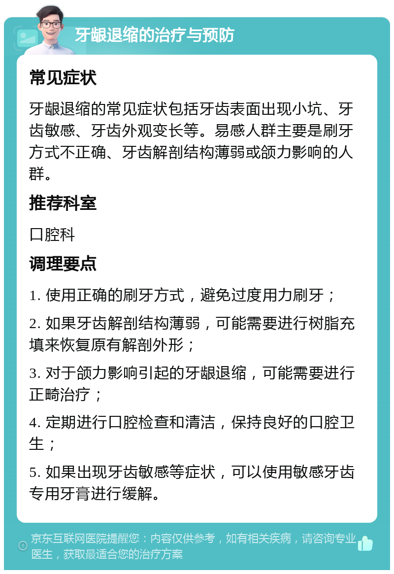 牙龈退缩的治疗与预防 常见症状 牙龈退缩的常见症状包括牙齿表面出现小坑、牙齿敏感、牙齿外观变长等。易感人群主要是刷牙方式不正确、牙齿解剖结构薄弱或颌力影响的人群。 推荐科室 口腔科 调理要点 1. 使用正确的刷牙方式，避免过度用力刷牙； 2. 如果牙齿解剖结构薄弱，可能需要进行树脂充填来恢复原有解剖外形； 3. 对于颌力影响引起的牙龈退缩，可能需要进行正畸治疗； 4. 定期进行口腔检查和清洁，保持良好的口腔卫生； 5. 如果出现牙齿敏感等症状，可以使用敏感牙齿专用牙膏进行缓解。