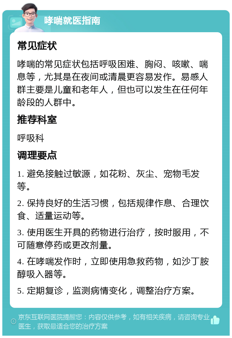 哮喘就医指南 常见症状 哮喘的常见症状包括呼吸困难、胸闷、咳嗽、喘息等，尤其是在夜间或清晨更容易发作。易感人群主要是儿童和老年人，但也可以发生在任何年龄段的人群中。 推荐科室 呼吸科 调理要点 1. 避免接触过敏源，如花粉、灰尘、宠物毛发等。 2. 保持良好的生活习惯，包括规律作息、合理饮食、适量运动等。 3. 使用医生开具的药物进行治疗，按时服用，不可随意停药或更改剂量。 4. 在哮喘发作时，立即使用急救药物，如沙丁胺醇吸入器等。 5. 定期复诊，监测病情变化，调整治疗方案。