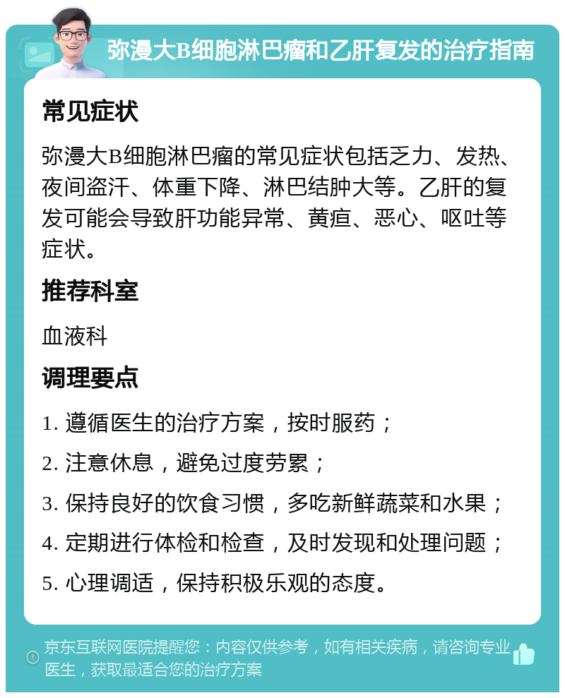 弥漫大B细胞淋巴瘤和乙肝复发的治疗指南 常见症状 弥漫大B细胞淋巴瘤的常见症状包括乏力、发热、夜间盗汗、体重下降、淋巴结肿大等。乙肝的复发可能会导致肝功能异常、黄疸、恶心、呕吐等症状。 推荐科室 血液科 调理要点 1. 遵循医生的治疗方案，按时服药； 2. 注意休息，避免过度劳累； 3. 保持良好的饮食习惯，多吃新鲜蔬菜和水果； 4. 定期进行体检和检查，及时发现和处理问题； 5. 心理调适，保持积极乐观的态度。