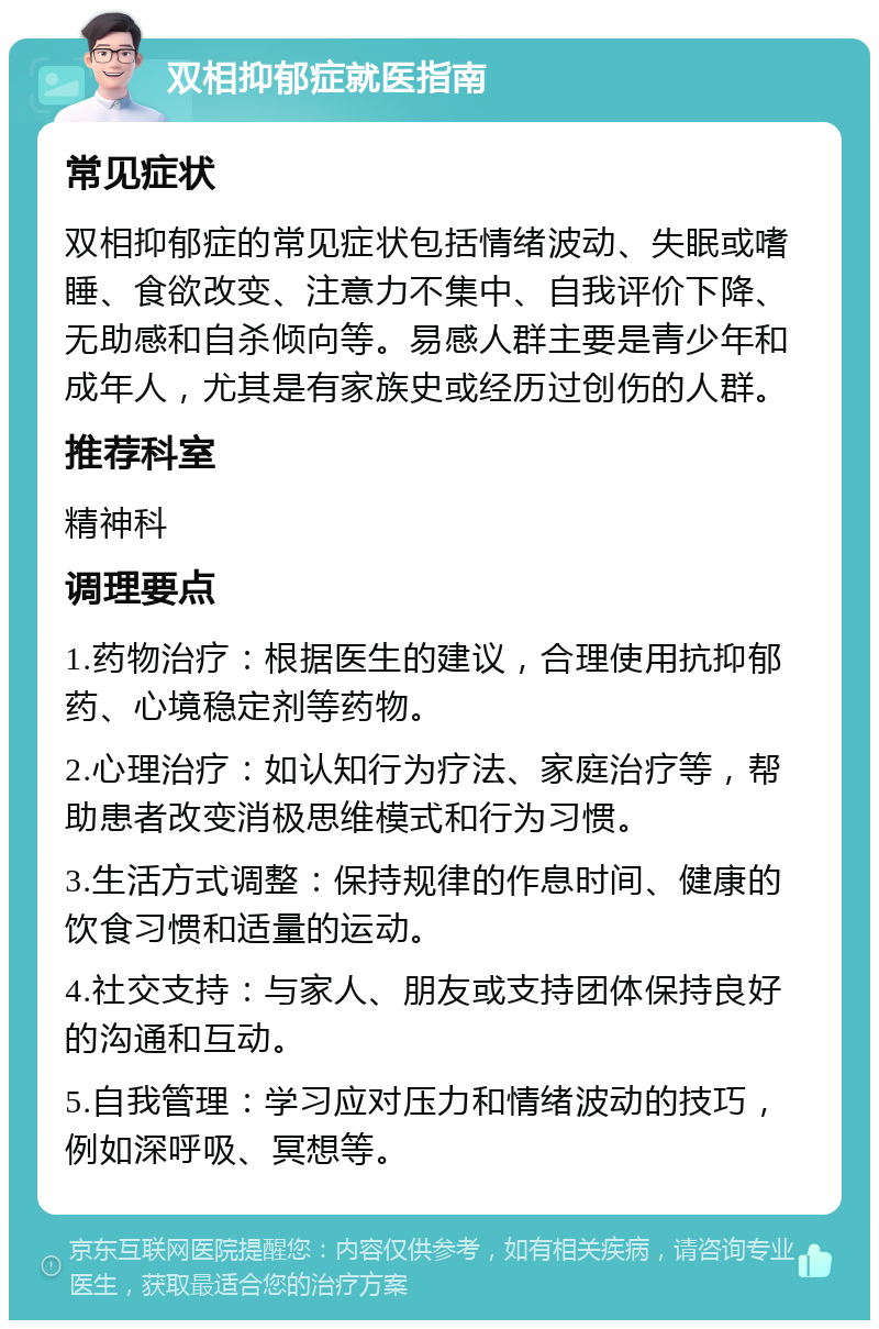 双相抑郁症就医指南 常见症状 双相抑郁症的常见症状包括情绪波动、失眠或嗜睡、食欲改变、注意力不集中、自我评价下降、无助感和自杀倾向等。易感人群主要是青少年和成年人，尤其是有家族史或经历过创伤的人群。 推荐科室 精神科 调理要点 1.药物治疗：根据医生的建议，合理使用抗抑郁药、心境稳定剂等药物。 2.心理治疗：如认知行为疗法、家庭治疗等，帮助患者改变消极思维模式和行为习惯。 3.生活方式调整：保持规律的作息时间、健康的饮食习惯和适量的运动。 4.社交支持：与家人、朋友或支持团体保持良好的沟通和互动。 5.自我管理：学习应对压力和情绪波动的技巧，例如深呼吸、冥想等。