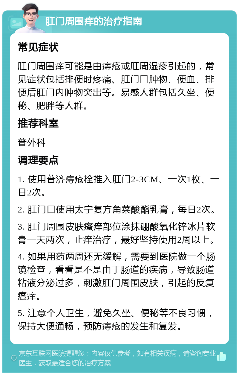 肛门周围痒的治疗指南 常见症状 肛门周围痒可能是由痔疮或肛周湿疹引起的，常见症状包括排便时疼痛、肛门口肿物、便血、排便后肛门内肿物突出等。易感人群包括久坐、便秘、肥胖等人群。 推荐科室 普外科 调理要点 1. 使用普济痔疮栓推入肛门2-3CM、一次1枚、一日2次。 2. 肛门口使用太宁复方角菜酸酯乳膏，每日2次。 3. 肛门周围皮肤瘙痒部位涂抹硼酸氧化锌冰片软膏一天两次，止痒治疗，最好坚持使用2周以上。 4. 如果用药两周还无缓解，需要到医院做一个肠镜检查，看看是不是由于肠道的疾病，导致肠道粘液分泌过多，刺激肛门周围皮肤，引起的反复瘙痒。 5. 注意个人卫生，避免久坐、便秘等不良习惯，保持大便通畅，预防痔疮的发生和复发。