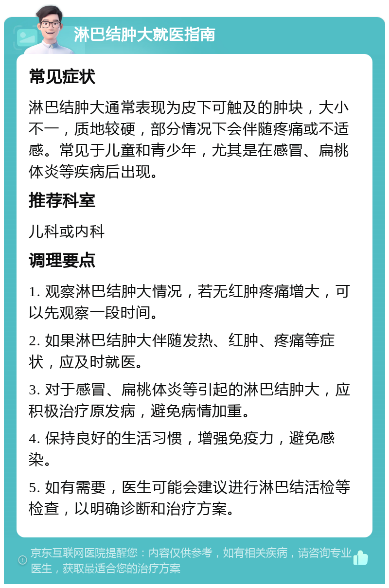 淋巴结肿大就医指南 常见症状 淋巴结肿大通常表现为皮下可触及的肿块，大小不一，质地较硬，部分情况下会伴随疼痛或不适感。常见于儿童和青少年，尤其是在感冒、扁桃体炎等疾病后出现。 推荐科室 儿科或内科 调理要点 1. 观察淋巴结肿大情况，若无红肿疼痛增大，可以先观察一段时间。 2. 如果淋巴结肿大伴随发热、红肿、疼痛等症状，应及时就医。 3. 对于感冒、扁桃体炎等引起的淋巴结肿大，应积极治疗原发病，避免病情加重。 4. 保持良好的生活习惯，增强免疫力，避免感染。 5. 如有需要，医生可能会建议进行淋巴结活检等检查，以明确诊断和治疗方案。