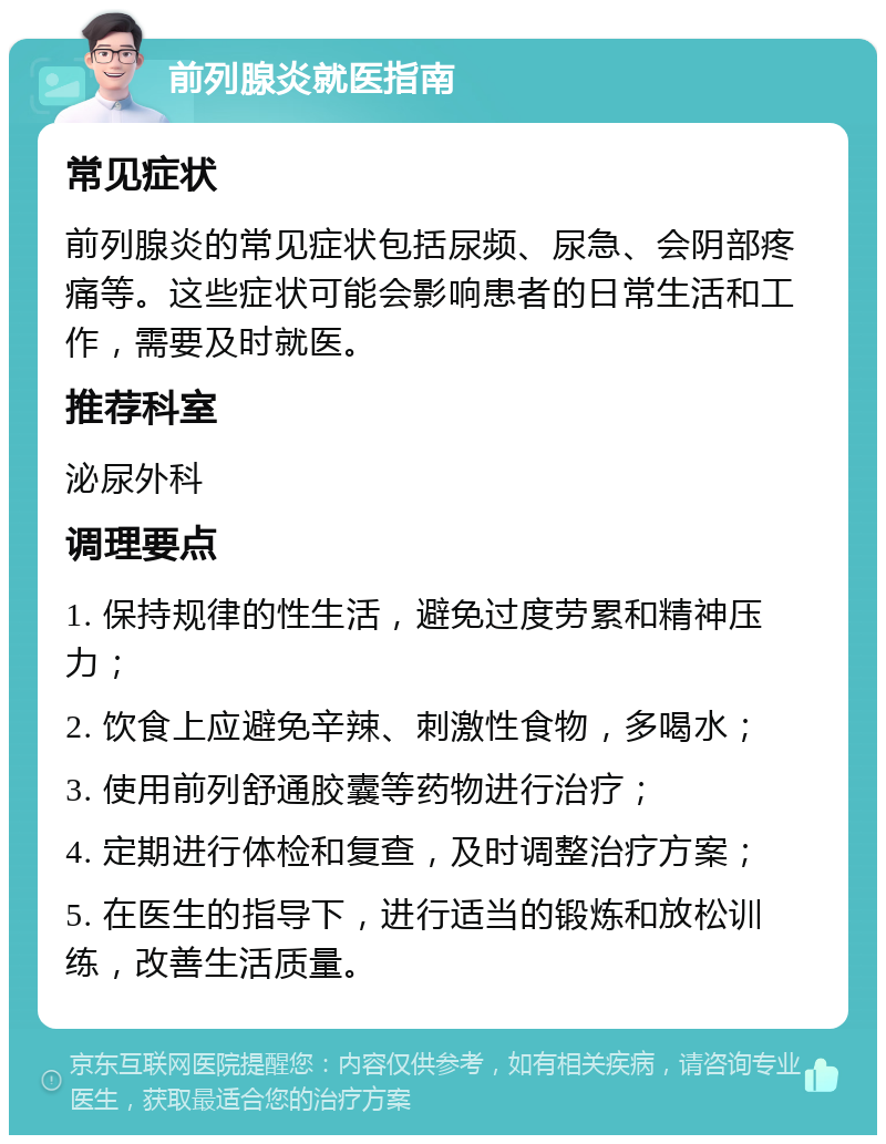 前列腺炎就医指南 常见症状 前列腺炎的常见症状包括尿频、尿急、会阴部疼痛等。这些症状可能会影响患者的日常生活和工作，需要及时就医。 推荐科室 泌尿外科 调理要点 1. 保持规律的性生活，避免过度劳累和精神压力； 2. 饮食上应避免辛辣、刺激性食物，多喝水； 3. 使用前列舒通胶囊等药物进行治疗； 4. 定期进行体检和复查，及时调整治疗方案； 5. 在医生的指导下，进行适当的锻炼和放松训练，改善生活质量。