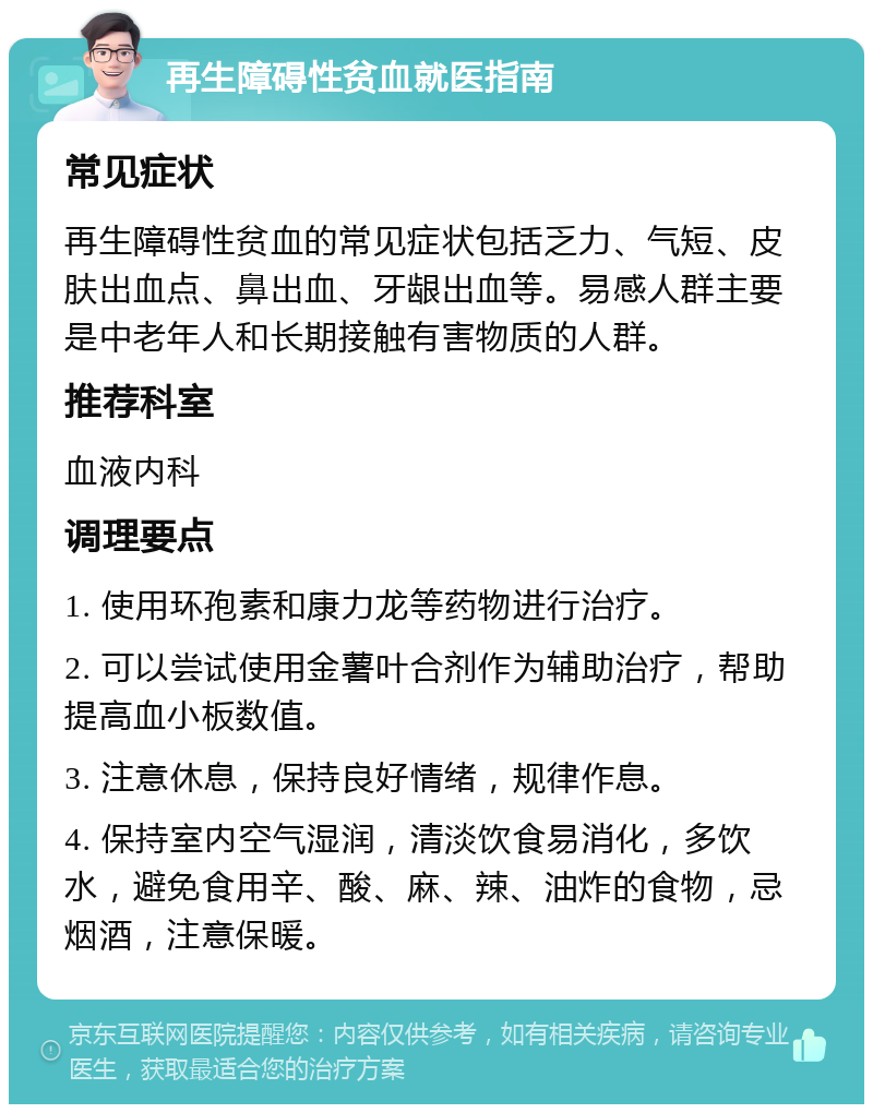 再生障碍性贫血就医指南 常见症状 再生障碍性贫血的常见症状包括乏力、气短、皮肤出血点、鼻出血、牙龈出血等。易感人群主要是中老年人和长期接触有害物质的人群。 推荐科室 血液内科 调理要点 1. 使用环孢素和康力龙等药物进行治疗。 2. 可以尝试使用金薯叶合剂作为辅助治疗，帮助提高血小板数值。 3. 注意休息，保持良好情绪，规律作息。 4. 保持室内空气湿润，清淡饮食易消化，多饮水，避免食用辛、酸、麻、辣、油炸的食物，忌烟酒，注意保暖。