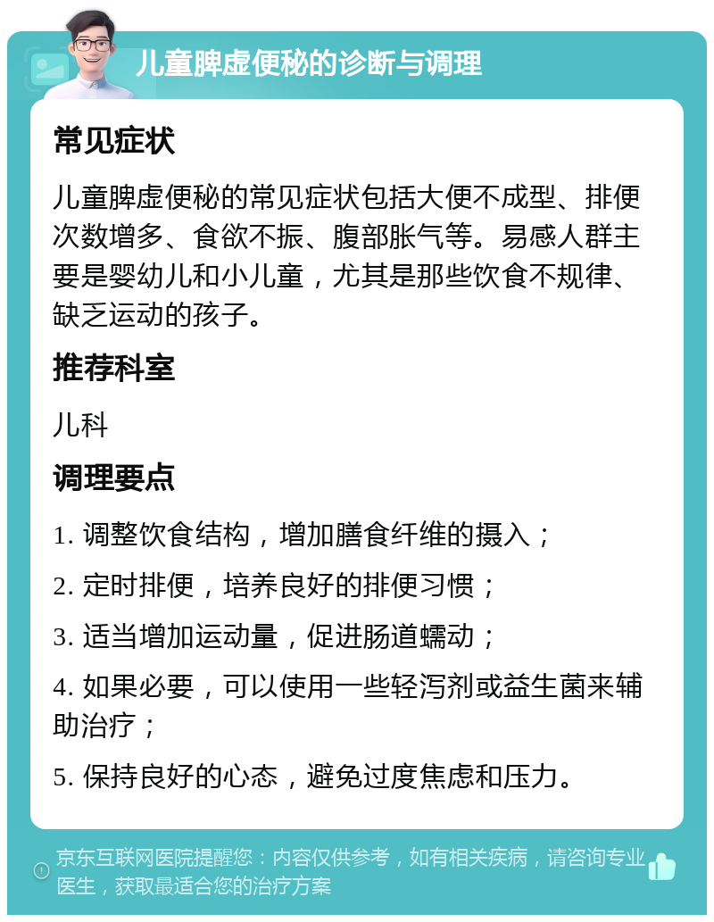 儿童脾虚便秘的诊断与调理 常见症状 儿童脾虚便秘的常见症状包括大便不成型、排便次数增多、食欲不振、腹部胀气等。易感人群主要是婴幼儿和小儿童，尤其是那些饮食不规律、缺乏运动的孩子。 推荐科室 儿科 调理要点 1. 调整饮食结构，增加膳食纤维的摄入； 2. 定时排便，培养良好的排便习惯； 3. 适当增加运动量，促进肠道蠕动； 4. 如果必要，可以使用一些轻泻剂或益生菌来辅助治疗； 5. 保持良好的心态，避免过度焦虑和压力。