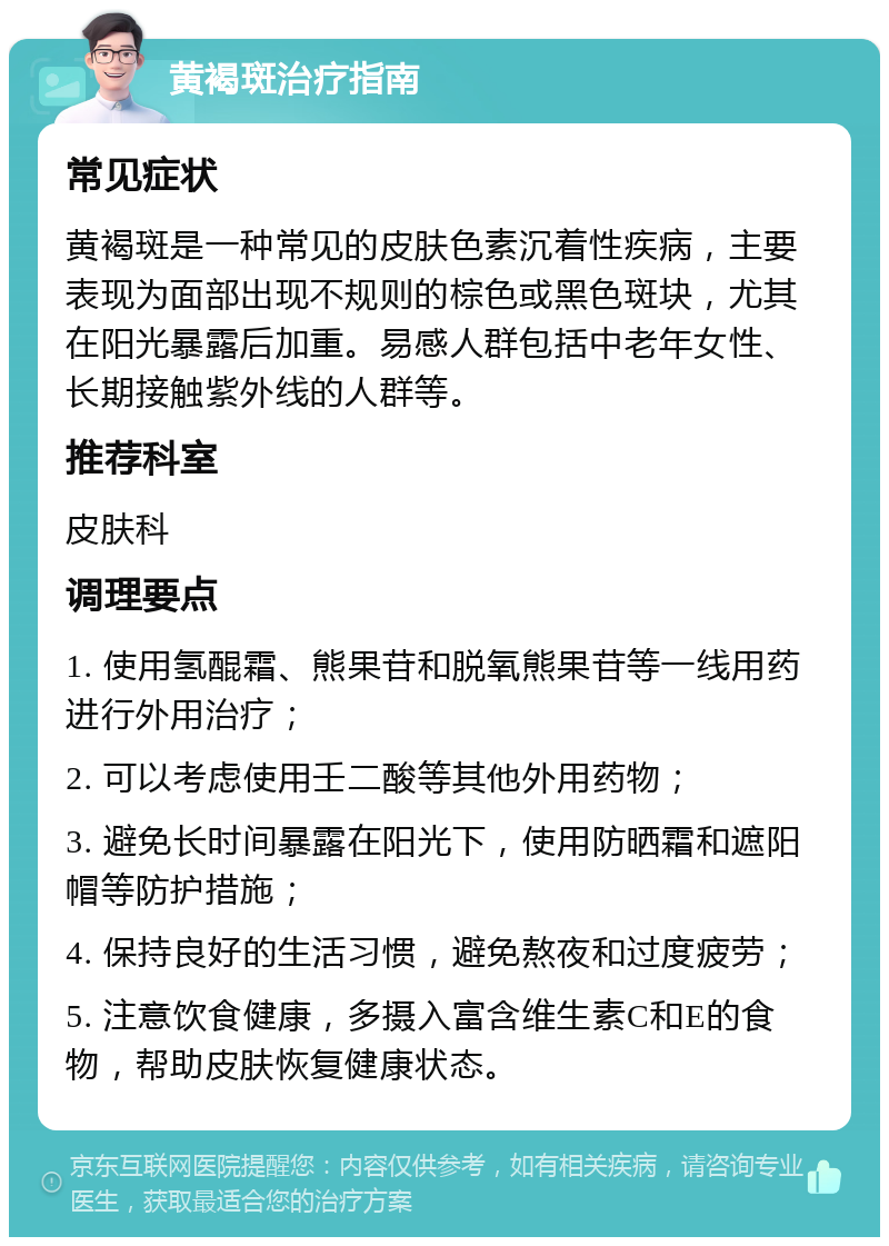 黄褐斑治疗指南 常见症状 黄褐斑是一种常见的皮肤色素沉着性疾病，主要表现为面部出现不规则的棕色或黑色斑块，尤其在阳光暴露后加重。易感人群包括中老年女性、长期接触紫外线的人群等。 推荐科室 皮肤科 调理要点 1. 使用氢醌霜、熊果苷和脱氧熊果苷等一线用药进行外用治疗； 2. 可以考虑使用壬二酸等其他外用药物； 3. 避免长时间暴露在阳光下，使用防晒霜和遮阳帽等防护措施； 4. 保持良好的生活习惯，避免熬夜和过度疲劳； 5. 注意饮食健康，多摄入富含维生素C和E的食物，帮助皮肤恢复健康状态。