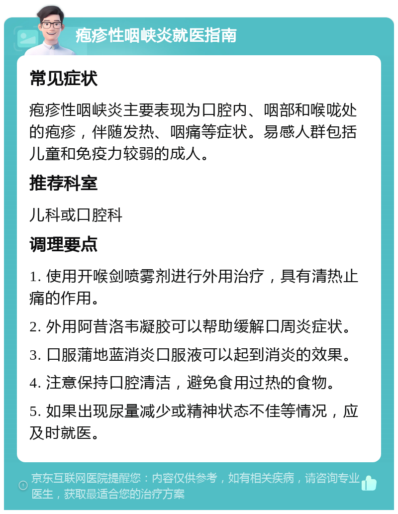 疱疹性咽峡炎就医指南 常见症状 疱疹性咽峡炎主要表现为口腔内、咽部和喉咙处的疱疹，伴随发热、咽痛等症状。易感人群包括儿童和免疫力较弱的成人。 推荐科室 儿科或口腔科 调理要点 1. 使用开喉剑喷雾剂进行外用治疗，具有清热止痛的作用。 2. 外用阿昔洛韦凝胶可以帮助缓解口周炎症状。 3. 口服蒲地蓝消炎口服液可以起到消炎的效果。 4. 注意保持口腔清洁，避免食用过热的食物。 5. 如果出现尿量减少或精神状态不佳等情况，应及时就医。