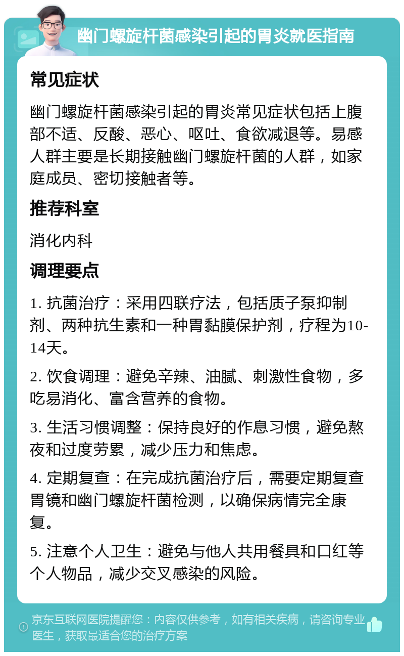 幽门螺旋杆菌感染引起的胃炎就医指南 常见症状 幽门螺旋杆菌感染引起的胃炎常见症状包括上腹部不适、反酸、恶心、呕吐、食欲减退等。易感人群主要是长期接触幽门螺旋杆菌的人群，如家庭成员、密切接触者等。 推荐科室 消化内科 调理要点 1. 抗菌治疗：采用四联疗法，包括质子泵抑制剂、两种抗生素和一种胃黏膜保护剂，疗程为10-14天。 2. 饮食调理：避免辛辣、油腻、刺激性食物，多吃易消化、富含营养的食物。 3. 生活习惯调整：保持良好的作息习惯，避免熬夜和过度劳累，减少压力和焦虑。 4. 定期复查：在完成抗菌治疗后，需要定期复查胃镜和幽门螺旋杆菌检测，以确保病情完全康复。 5. 注意个人卫生：避免与他人共用餐具和口红等个人物品，减少交叉感染的风险。